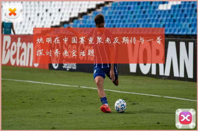 姚明在中国赛重聚老友期待与一哥探讨养老金话题