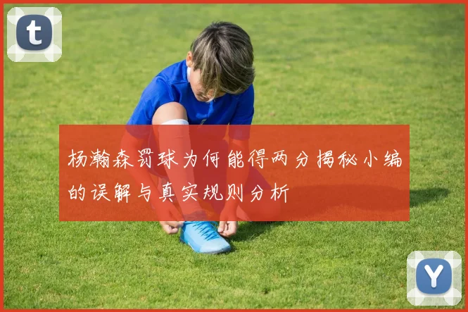 杨瀚森罚球为何能得两分揭秘小编的误解与真实规则分析