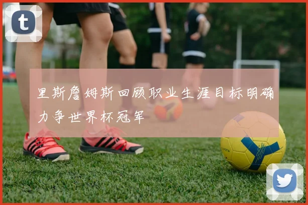 里斯詹姆斯回顾职业生涯目标明确力争世界杯冠军