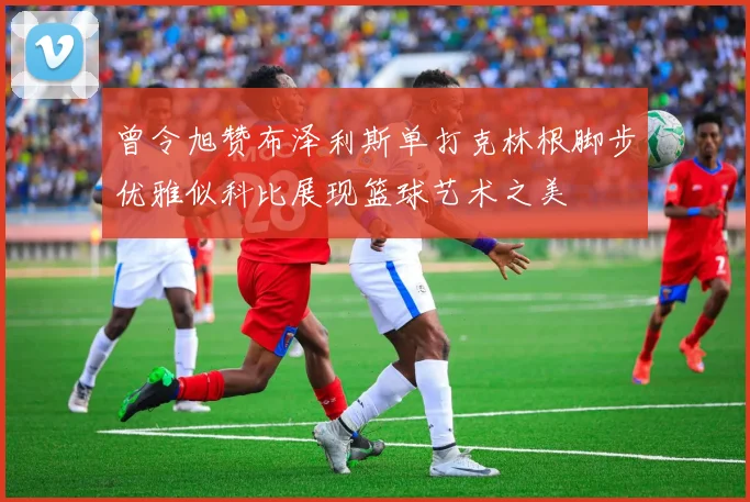 曾令旭赞布泽利斯单打克林根脚步优雅似科比展现篮球艺术之美