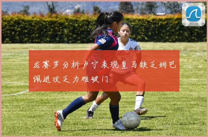 龙赛罗分析卢宁表现皇马缺乏姆巴佩进攻乏力难破门