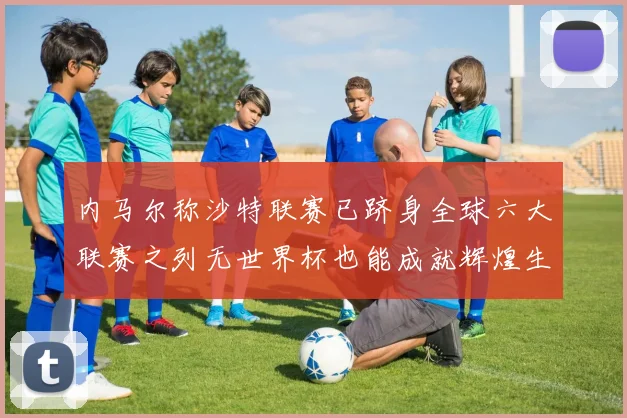 内马尔称沙特联赛已跻身全球六大联赛之列无世界杯也能成就辉煌生涯