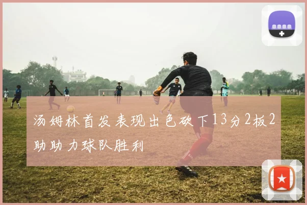 汤姆林首发表现出色砍下13分2板2助助力球队胜利