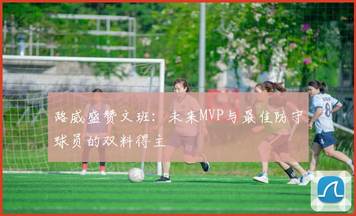 路威盛赞文班：未来MVP与最佳防守球员的双料得主