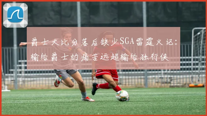 爵士大比分落后缺少SGA雷霆火记：输给爵士的痛苦远超输给独行侠