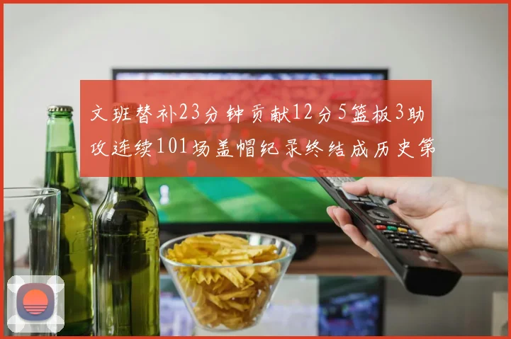 文班替补23分钟贡献12分5篮板3助攻连续101场盖帽纪录终结成历史第3