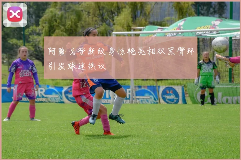 阿隆戈登新纹身惊艳亮相双黑臂环引发球迷热议