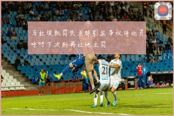 马杜埃凯罚失点球引发争议评论员呼吁下次别再让他主罚