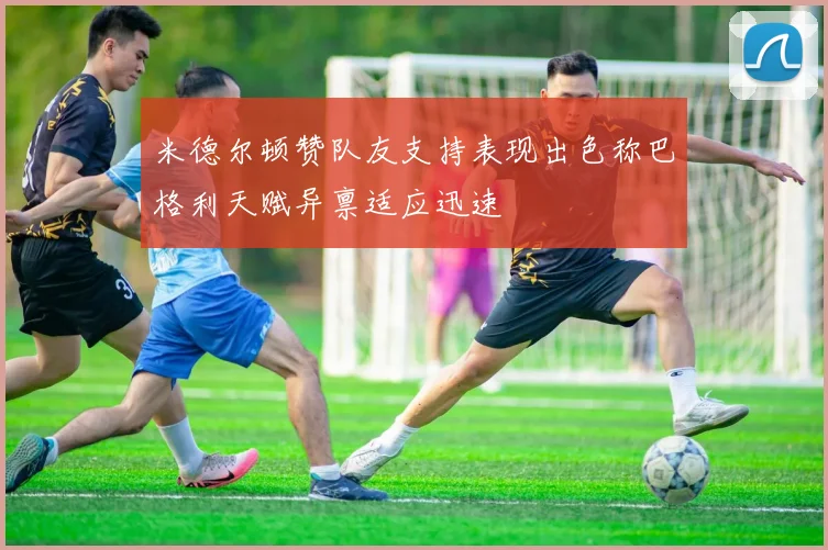 米德尔顿赞队友支持表现出色称巴格利天赋异禀适应迅速