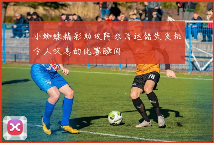 小蜘蛛精彩助攻阿尔马达错失良机令人叹息的比赛瞬间