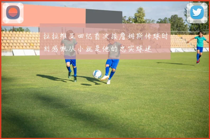 拉拉维亚回忆首次接詹姆斯传球时刻感慨从小就是他的忠实球迷