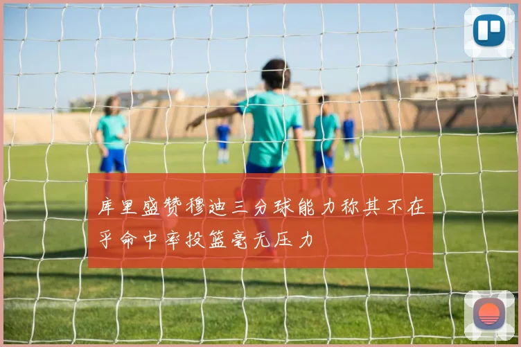 库里盛赞穆迪三分球能力称其不在乎命中率投篮毫无压力