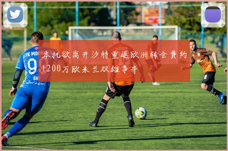 本托欲离开沙特重返欧洲转会费约1200万欧米兰双雄争夺