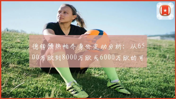 德转预热帕乔身价变动分析：从6500万欧到8000万欧或6000万欧的可能性探讨