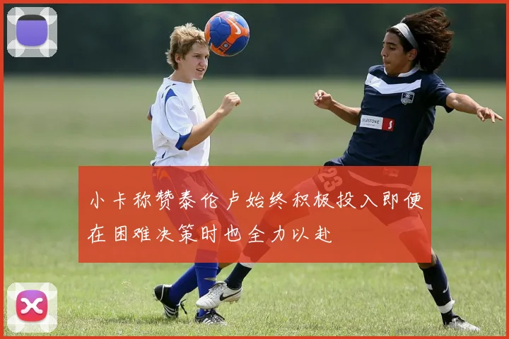 小卡称赞泰伦卢始终积极投入即便在困难决策时也全力以赴