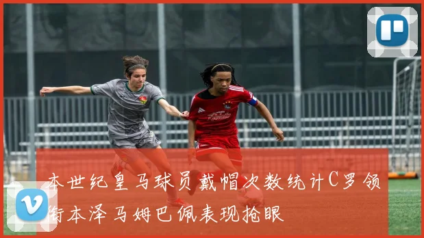 本世纪皇马球员戴帽次数统计C罗领衔本泽马姆巴佩表现抢眼