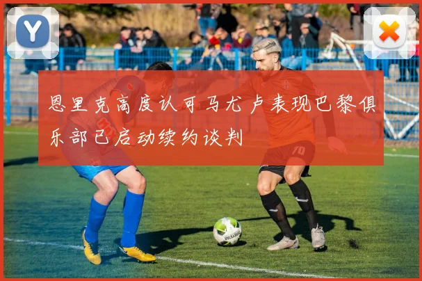 恩里克高度认可马尤卢表现巴黎俱乐部已启动续约谈判