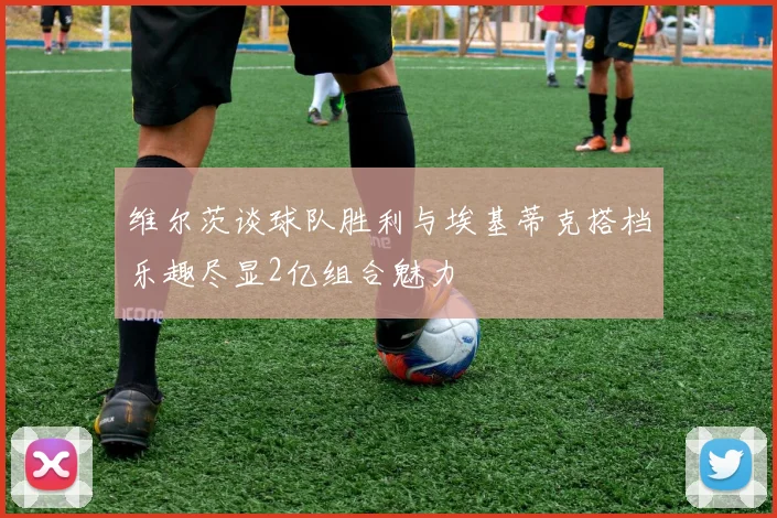 维尔茨谈球队胜利与埃基蒂克搭档乐趣尽显2亿组合魅力