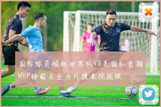 国际球员崛起世界队VS美国队首期MVP榜前五全为外援表现抢眼