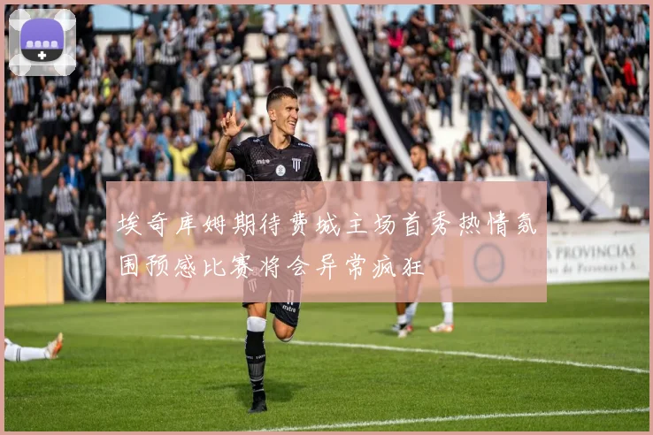 埃奇库姆期待费城主场首秀热情氛围预感比赛将会异常疯狂