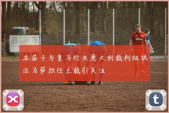 本菲卡与皇马对决意大利裁判组执法马萨担任主裁引关注