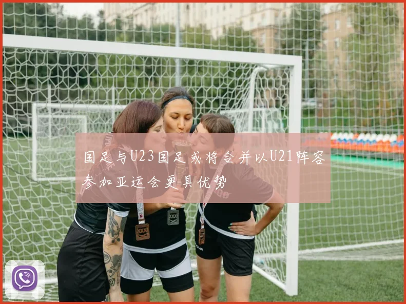 国足与U23国足或将合并以U21阵容参加亚运会更具优势