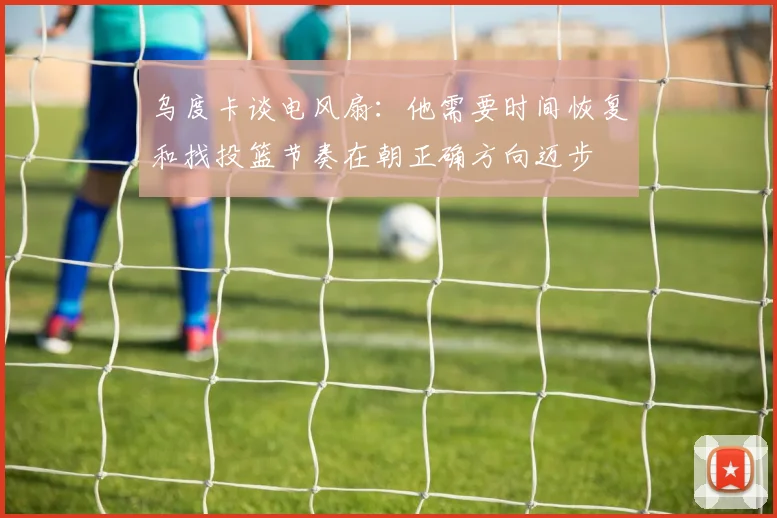 乌度卡谈电风扇：他需要时间恢复和找投篮节奏在朝正确方向迈步