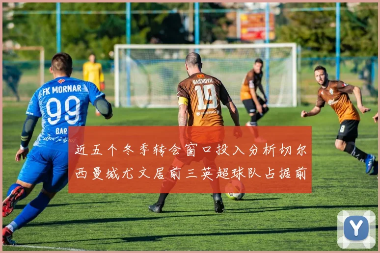 近五个冬季转会窗口投入分析切尔西曼城尤文居前三英超球队占据前十五名中的七席